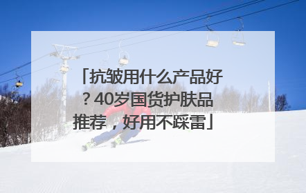 抗皱用什么产品好？40岁国货护肤品推荐，好用不踩雷