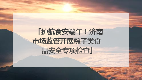 护航食安端午！济南市场监管开展粽子类食品安全专项检查