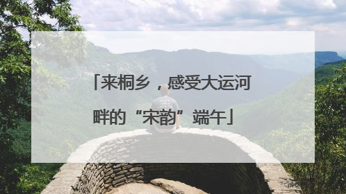 来桐乡，感受大运河畔的“宋韵”端午
