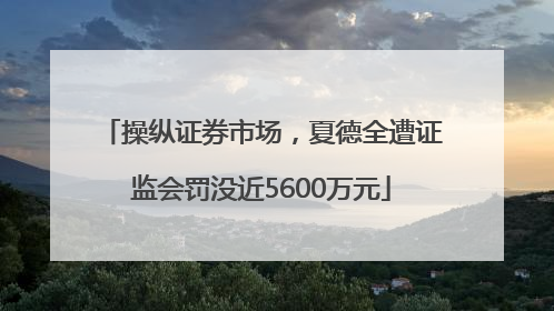 操纵证券市场，夏德全遭证监会罚没近5600万元