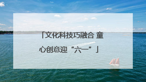 文化科技巧融合 童心创意迎“六一”