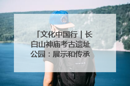 文化中国行｜长白山神庙考古遗址公园：展示和传承多民族文化交融