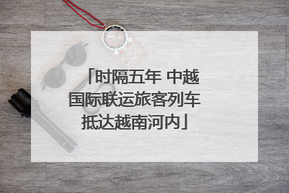 时隔五年 中越国际联运旅客列车抵达越南河内