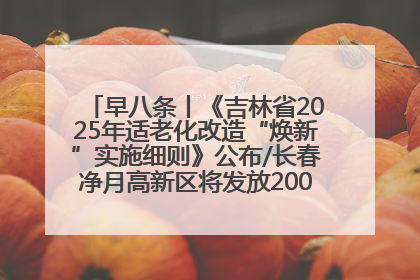 早八条丨《吉林省2025年适老化改造“焕新”实施细则》公布/长春净月高新区将发放200万元汽车消费券！