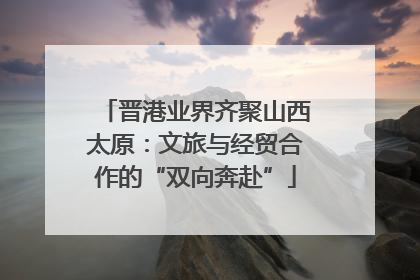 晋港业界齐聚山西太原：文旅与经贸合作的“双向奔赴”