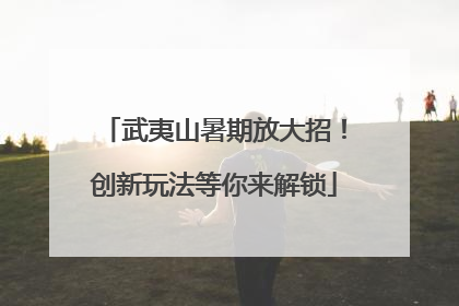 武夷山暑期放大招！创新玩法等你来解锁