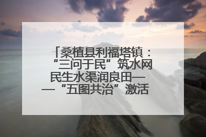 桑植县利福塔镇：“三问于民”筑水网 民生水渠润良田——“五图共治”激活基层治理新动能