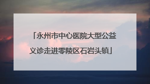 永州市中心医院大型公益义诊走进零陵区石岩头镇