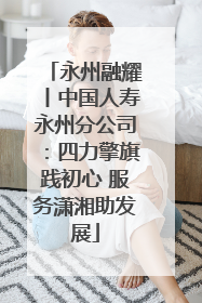 永州融耀丨中国人寿永州分公司：四力擎旗践初心 服务潇湘助发展