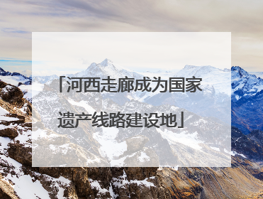 河西走廊成为国家遗产线路建设地