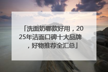 洗面奶哪款好用，2025年洁面口碑十大品牌，好物推荐全汇总