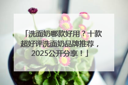 洗面奶哪款好用？十款超好评洗面奶品牌推荐，2025公开分享！