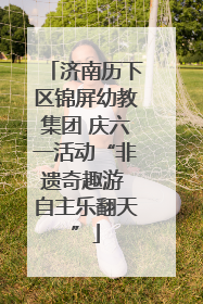 济南历下区锦屏幼教集团 庆六一活动“非遗奇趣游 自主乐翻天”