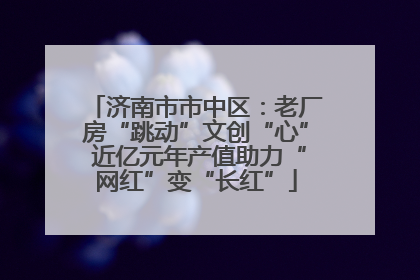 济南市市中区：老厂房“跳动”文创“心” 近亿元年产值助力“网红”变“长红”