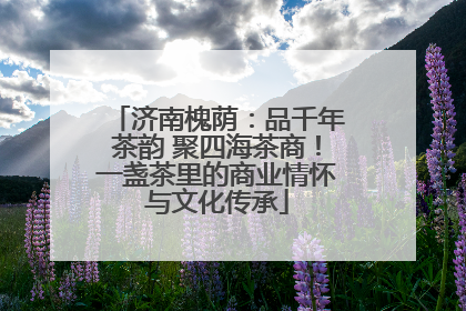 济南槐荫：品千年茶韵 聚四海茶商！一盏茶里的商业情怀与文化传承