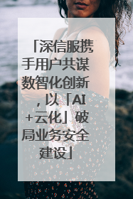 深信服携手用户共谋数智化创新，以「AI+云化」破局业务安全建设