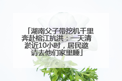湖南父子带挖机千里奔赴榕江抗洪：一天清淤近10小时，居民邀请去他们家里睡