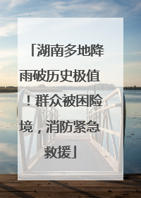 湖南多地降雨破历史极值！群众被困险境，消防紧急救援