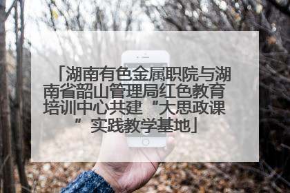 湖南有色金属职院与湖南省韶山管理局红色教育培训中心共建“大思政课”实践教学基地