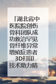 湖北省中医院院创伤骨科团队成功救治罕见骨纤维异常增殖症患者 3D打印技术助力精准矫形手术