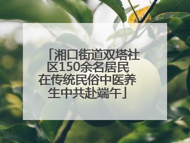 湘口街道双塔社区150余名居民在传统民俗中医养生中共赴端午