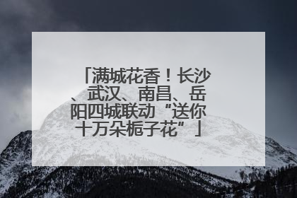 满城花香！长沙、武汉、南昌、岳阳四城联动“送你十万朵栀子花”