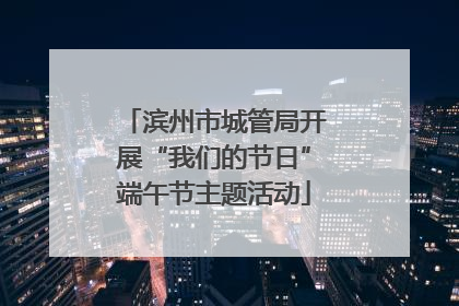 滨州市城管局开展“我们的节日”端午节主题活动