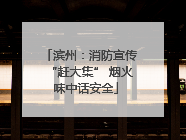 滨州：消防宣传“赶大集” 烟火味中话安全