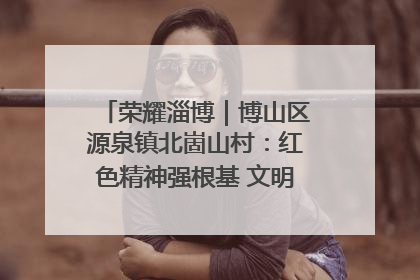 荣耀淄博｜博山区源泉镇北崮山村：红色精神强根基 文明新风润山乡