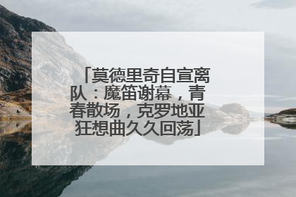 莫德里奇自宣离队：魔笛谢幕，青春散场，克罗地亚狂想曲久久回荡