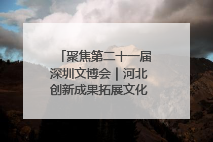 聚焦第二十一届深圳文博会｜河北创新成果拓展文化产业“朋友圈”