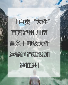 自贡“大件”直奔泸州 川南首条千吨级大件运输通道建设加速推进