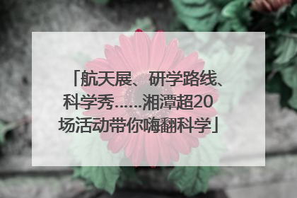 航天展、研学路线、科学秀……湘潭超20场活动带你嗨翻科学