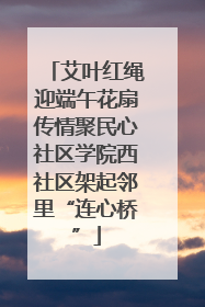艾叶红绳迎端午花扇传情聚民心社区学院西社区架起邻里“连心桥”
