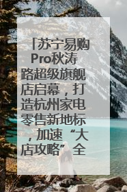 苏宁易购Pro秋涛路超级旗舰店启幕，打造杭州家电零售新地标，加速“大店攻略”全省布局