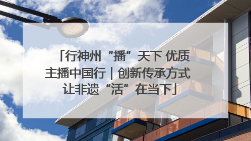 行神州“播”天下 优质主播中国行｜创新传承方式 让非遗“活”在当下