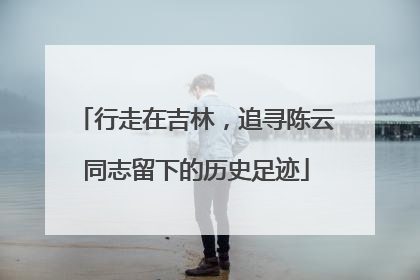 行走在吉林，追寻陈云同志留下的历史足迹
