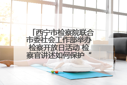 西宁市检察院联合市委社会工作部举办检察开放日活动 检察官讲述如何保护“少年的你”