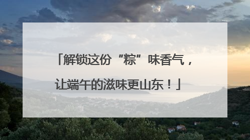 解锁这份“粽”味香气，让端午的滋味更山东！