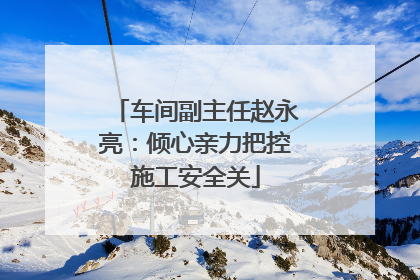 车间副主任赵永亮：倾心亲力把控施工安全关