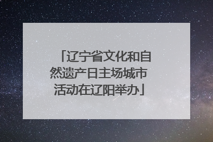 辽宁省文化和自然遗产日主场城市活动在辽阳举办