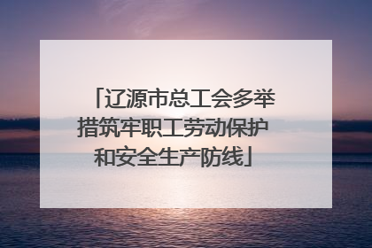 辽源市总工会多举措筑牢职工劳动保护和安全生产防线