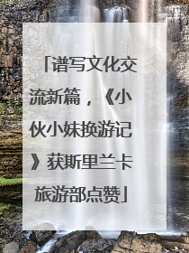 谱写文化交流新篇，《小伙小妹换游记》获斯里兰卡旅游部点赞