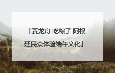 赛龙舟 吃粽子 阿根廷民众体验端午文化