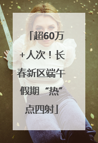 超60万+人次！长春新区端午假期“热”点四射