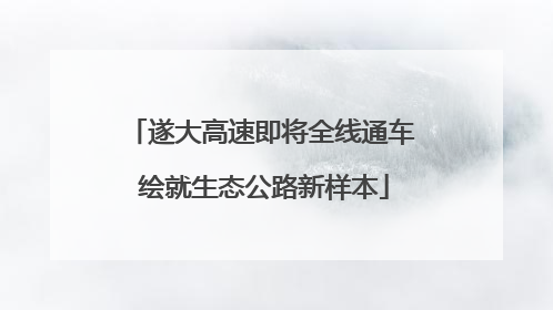 遂大高速即将全线通车 绘就生态公路新样本
