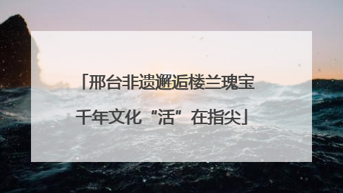 邢台非遗邂逅楼兰瑰宝 千年文化“活”在指尖