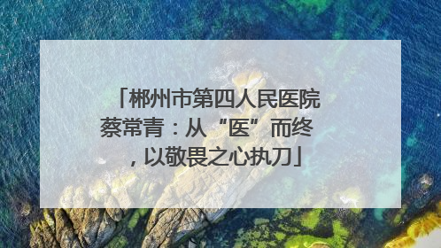 郴州市第四人民医院蔡常青：从“医”而终，以敬畏之心执刀