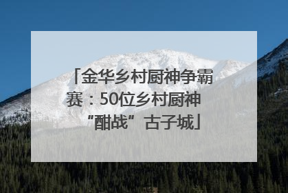 金华乡村厨神争霸赛：50位乡村厨神“酣战”古子城