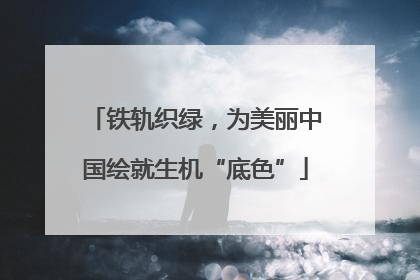 铁轨织绿，为美丽中国绘就生机“底色”